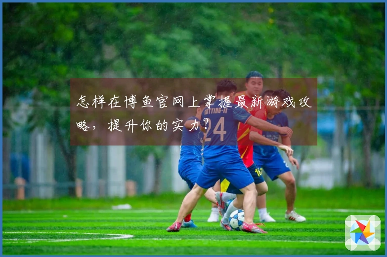 怎样在博鱼官网上掌握最新游戏攻略，提升你的实力？